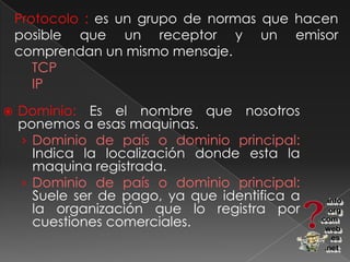 Protocolo : es un grupo de normas que hacen posible que un receptor y un emisor comprendan un mismo mensaje.TCP 	IPDominio: Es el nombre que nosotros ponemos a esas maquinas.Dominio de país o dominio principal: Indica la localización donde esta la maquina registrada.Dominio de país o dominio principal: Suele ser de pago, ya que identifica a la organización que lo registra por cuestiones comerciales.