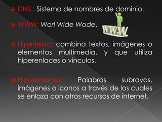 DNS : Sistema de nombres de dominio.WWW: WorlWideWode. Hipertexto: combina textos, imágenes o elementos multimedia, y que utiliza hiperenlaces o vínculos.Hiperenlaces: Palabras subrayas,  imágenes o iconos a través de los cuales se enlaza con otros recursos de internet.
