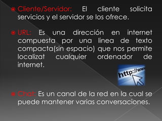 Cliente/Servidor: El cliente solicita servicios y el servidor se los ofrece.URL: Es una dirección en internet compuesta por una linea de texto compacta(sin espacio) que nos permite localizat cualquier ordenador de internet.Chat: Es un canal de la red en la cual se puede mantener varias conversaciones.