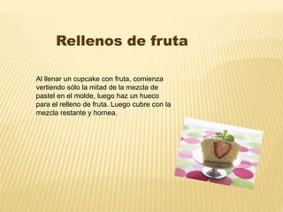Rellenos de fruta 
Al llenar un cupcake con fruta, comienza 
vertiendo sólo la mitad de la mezcla de 
pastel en el molde, luego haz un hueco 
para el relleno de fruta. Luego cubre con la 
mezcla restante y hornea. 
 