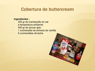 Cobertura de buttercream 
Ingredientes : 
· 250 gr de mantequilla sin sal 
a temperatura ambiente 
· 450 gr de azúcar glas 
· 1 cucharadita de extracto de vainilla 
· 6 cucharaditas de leche 
 