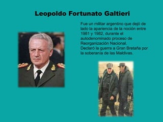 Leopoldo Fortunato GaltieriFue un militar argentino que dejó de lado la apariencia de la noción entre 1981 y 1982, durante el autodenominado proceso de Reorganización Nacional.Declaró la guerra a Gran Bretaña por la soberanía de las Maldivas.