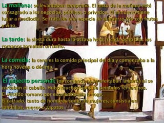 La mañana:  se levantaban temprano. El resto de la mañana está consagrado a los negocios, públicos o privados. El almuerzo tiene lugar a mediodía. Se trata de una especie de almuerzo frío con frutas y vino.   La tarde:  la siesta dura hasta la octava hora. Y cada ocho días los romanos tomaban un baño.  La comida:  la cena es la comida principal del día y comenzaba a la hora novena o décima. El aspecto personal:  los romanos no se afeitaban la barba ni se cortaban el cabello. Hubo muchos tipos de peinados femeninos. El vestido romano por excelencia era la toga.  El calzado, tanto de hombres como de mujeres, consistía en sandalias, zuecos o zapatos .  