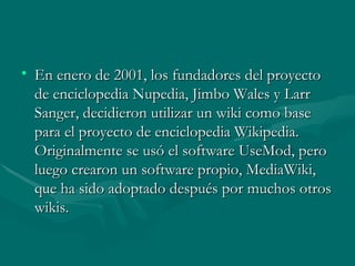 • En enero de 2001, los fundadores del proyecto
  de enciclopedia Nupedia, Jimbo Wales y Larr
  Sanger, decidieron utilizar un wiki como base
  para el proyecto de enciclopedia Wikipedia.
  Originalmente se usó el software UseMod, pero
  luego crearon un software propio, MediaWiki,
  que ha sido adoptado después por muchos otros
  wikis.
 