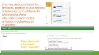 Una vez seleccionados los
artículos, podemos exportarlos
a Refworks para obtener la
bibliografía. Para
ello, seleccionamos los
artículos y pulsamos en
“Exportar”.




             Seleccionamos
             y hacemos
             click “Guardar”
 