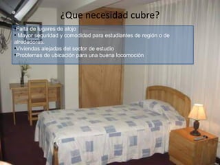 ¿Que necesidad cubre?
•Falta de lugares de alojo
• Mayor seguridad y comodidad para estudiantes de región o de
alrededores.
•Viviendas alejadas del sector de estudio
•Problemas de ubicación para una buena locomoción

 