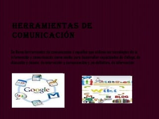 Herramientas De
ComuniCaCión
Se llama herramientas de comunicación a aquellas que utilizan las tecnologías de la
información y comunicación como medio para desarrollar capacidades de diálogo, de
discusión y debate, de interacción y comunicación y, en definitiva, de información
 