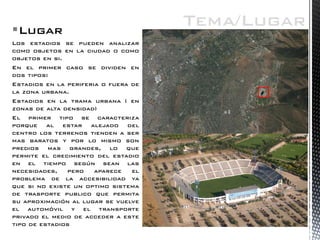 Lugar 
Los estadios se pueden analizar como objetos en la ciudad o como objetos en si. 
En el primer caso se dividen en dos tipos: 
Estadios en la periferia o fuera de la zona urbana. 
Estadios en la trama urbana ( en zonas de alta densidad) 
El primer tipo se caracteriza porque al estar alejado del centro los terrenos tienden a ser mas baratos y por lo mismo son predios mas grandes, lo que permite el crecimiento del estadio en el tiempo según sean las necesidades, pero aparece el problema de la accesibilidad ya que si no existe un optimo sistema de trasporte publico que permita su aproximación al lugar se vuelve el automóvil y el transporte privado el medio de acceder a este tipo de estadios 
Tema/Lugar  