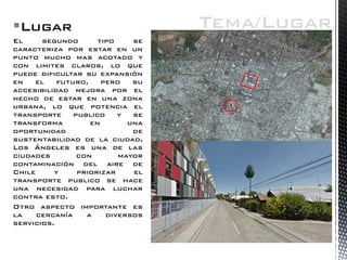Lugar 
El segundo tipo se caracteriza por estar en un punto mucho mas acotado y con limites claros, lo que puede dificultar su expansión en el futuro, pero su accesibilidad mejora por el hecho de estar en una zona urbana, lo que potencia el transporte publico y se transforma en una oportunidad de sustentabilidad de la ciudad, Los Ángeles es una de las ciudades con mayor contaminación del aire de Chile y priorizar el transporte publico se hace una necesidad para luchar contra esto. 
Otro aspecto importante es la cercanía a diversos servicios. 
Tema/Lugar  