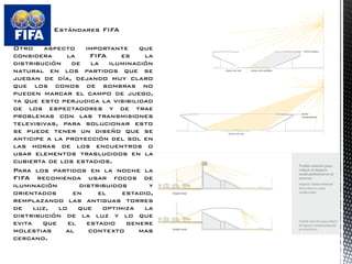 Estándares FIFA 
Otro aspecto importante que considera la FIFA es la distribución de la iluminación natural en los partidos que se juegan de día, dejando muy claro que los conos de sombras no pueden marcar el campo de juego, ya que esto perjudica la visibilidad de los espectadores y de trae problemas con las transmisiones televisivas, para solucionar esto se puede tener un diseño que se anticipe a la proyección del sol en las horas de los encuentros o usar elementos traslucidos en la cubierta de los estadios. 
Para los partidos en la noche la FIFA recomienda usar focos de iluminación distribuidos y orientados en el estadio, remplazando las antiguas torres de luz, lo que optimiza la distribución de la luz y lo que evita que el estadio genere molestias al contexto mas cercano.  