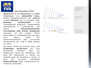 Estándares FIFA 
Respecto a la ubicación la FIFA menciona «La ubicación ideal sería probablemente un amplio lugar central de la ciudad, con buenas conexiones de transporte público, carreteras principales y autopistas, así como estacionamientos utilizables por otras personas cuando no se juega. Esto reduciría la probabilidad de que una gran área de estacionamiento sea utilizada únicamente de 100 a 200 horas al año» 
Se debe tener en cuenta que las emisiones acústicas en los estadios pueden ser un problema para su entorno, así que se promueve a usar un diseño que se énfasis a esto, o que se utilicen métodos paisajísticos para amortiguar el impacto acústico.  