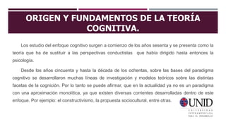 ORIGEN Y FUNDAMENTOS DE LA TEORÍA
COGNITIVA.
Los estudio del enfoque cognitivo surgen a comienzo de los años sesenta y se presenta como la
teoría que ha de sustituir a las perspectivas conductistas que había dirigido hasta entonces la
psicología.
Desde los años cincuenta y hasta la década de los ochentas, sobre las bases del paradigma
cognitivo se desarrollaron muchas líneas de investigación y modelos teóricos sobre las distintas
facetas de la cognición. Por lo tanto se puede afirmar, que en la actualidad ya no es un paradigma
con una aproximación monolítica, ya que existen diversas corrientes desarrolladas dentro de este
enfoque. Por ejemplo: el constructivismo, la propuesta sociocultural, entre otras.
 