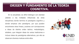ORIGEN Y FUNDAMENTO DE LA TEORÍA
COGNITIVA.
En la actualidad, es difícil distinguir con claridad
(debido a las múltiples influencias de otras
disciplinas) donde termina el paradigma cognitivo y
donde empieza otro paradigma, por que pueden
encontrarse otras líneas y autores con concepciones
e ideas de distinto orden teórico, metodológico,
etcétera, que integran ideas de varias tradiciones e
incluso ideas de paradigmas alternativos, por ello se
observan diversos matices entre ellos.
 