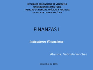 FINANZAS I
Indicadores Financieros
Alumna: Gabriela Sánchez
Diciembre de 2015
REPÚBLICA BOLIVARIANA DE VENEZUELA
UNIVERSIDAD FERMÍN TORO
FACULTAD DE CIENCIAS JURÍDICAS Y POLÍTICAS
ESCUELA DE CIENCIA POLÍTICA
 
