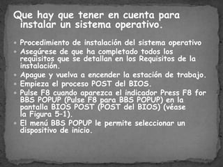 Que hay que tener en cuenta para
instalar un sistema operativo.
Procedimiento de instalación del sistema operativo
Asegúrese de que ha completado todos los
requisitos que se detallan en los Requisitos de la
instalación.
Apague y vuelva a encender la estación de trabajo.
Empieza el proceso POST del BIOS.
Pulse F8 cuando aparezca el indicador Press F8 for
BBS POPUP (Pulse F8 para BBS POPUP) en la
pantalla BIOS POST (POST del BIOS) (véase
la Figura 5–1).
El menú BBS POPUP le permite seleccionar un
dispositivo de inicio.