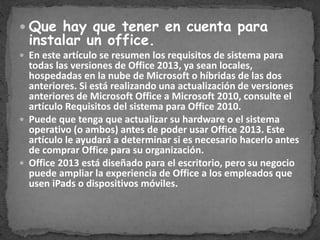  Que hay que tener en cuenta para
instalar un office.
En este artículo se resumen los requisitos de sistema para
todas las versiones de Office 2013, ya sean locales,
hospedadas en la nube de Microsoft o híbridas de las dos
anteriores. Si está realizando una actualización de versiones
anteriores de Microsoft Office a Microsoft 2010, consulte el
artículo Requisitos del sistema para Office 2010.
Puede que tenga que actualizar su hardware o el sistema
operativo (o ambos) antes de poder usar Office 2013. Este
artículo le ayudará a determinar si es necesario hacerlo antes
de comprar Office para su organización.
Office 2013 está diseñado para el escritorio, pero su negocio
puede ampliar la experiencia de Office a los empleados que
usen iPads o dispositivos móviles.
