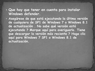  Que hay que tener en cuenta para instalar
Windows defender.
Asegúrese de que está ejecutando la última versión
de cualquiera de SP1 de Windows 7 o Windows 8.1
de actualización . No sabe qué versión está
ejecutando ? Marque aquí para averiguarlo. Tiene
que descargar la versión más reciente ? Haga clic
aquí para Windows 7 SP1 o Windows 8.1 de
actualización.