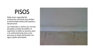 PISOS
Debe tener capacidad de
conducción suficiente para disipar
la electricidad estática del equipo y
del personal.
Los materiales a utilizar son: terraza
de piedra y loseta de asfalto; la
superficie no debe ser porosa, pero
si lo suficientemente dura y lisa
para que se limpie fácilmente con
agua y jabón abundante.
 