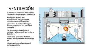 VENTILACIÓN
El sistema de ventilación del quirófano
cuenta con un aparato para controlar el
aire filtrado, es decir aire
acondicionado con inyectores y
extractores de presión positiva
y capacidad de 6 mts. Cúbicos por
minuto permitiendo una atmósfera
renovable
frecuentemente. La variedad, la
cantidad y la forma en la que el aire se
disemina y
circula en el quirófano, afecta de
manera importante en la acumulación
de
microorganismos del aire sobre el
campo operatorio.
 