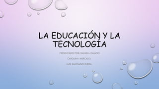 LA EDUCACIÓN Y LA
TECNOLOGÍA
PRESENTADO POR: DANIELA PALACIO
CAROLINA MERCADO
LUIS SANTIAGO RUEDA
 