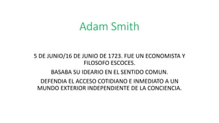 Adam Smith
5 DE JUNIO/16 DE JUNIO DE 1723. FUE UN ECONOMISTA Y
FILOSOFO ESCOCES.
BASABA SU IDEARIO EN EL SENTIDO COMUN.
DEFENDIA EL ACCESO COTIDIANO E INMEDIATO A UN
MUNDO EXTERIOR INDEPENDIENTE DE LA CONCIENCIA.
 