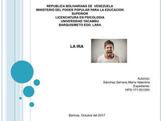 REPUBLICA BOLIVARIANA DE VENEZUELA
MINISTERIO DEL PODER POPULAR PARA LA EDUCACION
SUPERIOR
LICENCIATURA EN PSICOLOGIA
UNIVERSIDAD YACAMBU
BARQUISIMETO EDO. LARA
Barinas, Octubre del 2017
Autor(a):
Sánchez Serrano María Valentina
Expediente:
HPS-171-00109V
LA IRA
 