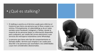 • ¿Qué es stalking?
• El stalking o acecho es el término usado para referirse al
trastorno que tiene una persona que lo lleva a espiar a su
víctima. Principalmente, el cyberstalking se da en redes
sociales como Facebook, Instagram o Twitter, donde la
mayoría de las personas dejan su información disponible
para cualquiera, por medio del correo electrónico o por
servicios de mensajería instantánea como WhatsApp.
• La persona que tiene este tipo de comportamiento es
llamada stalker, término que empezó a ser usado para
describir a las personas que acechaban a las celebridades
y que eran considerados obsesionados.
 