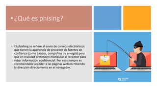 • ¿Qué es phising?
• El phishing se refiere al envío de correos electrónicos
que tienen la apariencia de proceder de fuentes de
confianza (como bancos, compañías de energía) pero
que en realidad pretenden manipular al receptor para
robar información confidencial. Por eso siempre es
recomendable acceder a las páginas web escribiendo
la dirección directamente en el navegador.
 
