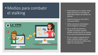 • Medios para combatir
el stalking
• Contraseñas que se utilizan. Estas
deben de tener un nivel alto de
seguridad y deben ser difíciles de
hackear.
• Autenticaciones en dos (2FA) o
más pasos (MFA)
• Utiliza soluciones antimalware
como endpoints o firewalls.
• No te olvides de eliminar o
cambiar a privados aquellos
perfiles sociales que ya no utilices
o que sean puramente personales
• Ten en cuenta a la gente que te
rodea, también pueden ser el
punto de mira de los stalkers para
saber tus movimientos.
 