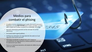 Medios para
combatir el phising
• Si recibe un correo electrónico que le pide información personal o
financiera, no responda. Si el mensaje lo invita a acceder a un sitio
web a través de un enlace incluido en su contenido, no lo haga.
• No envíe información personal usando mensajes de correo
electrónico
• No acceda desde lugares públicos.
• Verifique los indicadores de seguridad del sitio web en el cual
ingresará información personal.
• Mantenga actualizado el software de su PC: Instale las
actualizaciones de seguridad de su sistema operativo y de todas
las aplicaciones que utiliza
• Revise sus resúmenes bancarios y de tarjeta de crédito tan pronto
como los reciba.
 