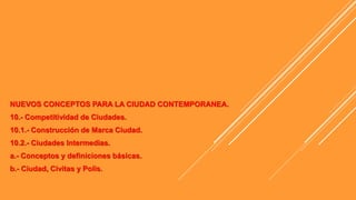 NUEVOS CONCEPTOS PARA LA CIUDAD CONTEMPORANEA.
10.- Competitividad de Ciudades.
10.1.- Construcción de Marca Ciudad.
10.2.- Ciudades Intermedias.
a.- Conceptos y definiciones básicas.
b.- Ciudad, Civitas y Polis.
 