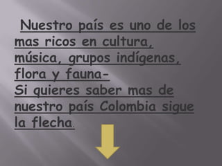 Nuestro país es uno de los
mas ricos en cultura,
música, grupos indígenas,
flora y fauna-
Si quieres saber mas de
nuestro país Colombia sigue
la flecha.
 