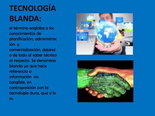 TECNOLOGÍA
BLANDA:
el término engloba a los
conocimientos de
planificación, administrac
ión y
comercialización, dejand
o de lado al saber técnico
al respecto. Se denomina
blanda ya que hace
referencia a
información no
tangible, en
contraposición con la
tecnología dura, que sí lo
es.
 