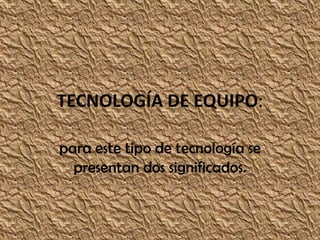 TECNOLOGÍA DE EQUIPO:

para este tipo de tecnología se
  presentan dos significados.
 