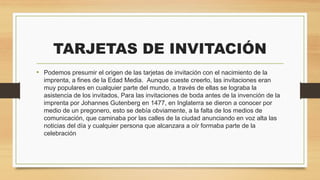 TARJETAS DE INVITACIÓN
• Podemos presumir el origen de las tarjetas de invitación con el nacimiento de la
imprenta, a fines de la Edad Media.  Aunque cueste creerlo, las invitaciones eran
muy populares en cualquier parte del mundo, a través de ellas se lograba la
asistencia de los invitados, Para las invitaciones de boda antes de la invención de la
imprenta por Johannes Gutenberg en 1477, en Inglaterra se dieron a conocer por
medio de un pregonero, esto se debía obviamente, a la falta de los medios de
comunicación, que caminaba por las calles de la ciudad anunciando en voz alta las
noticias del día y cualquier persona que alcanzara a oír formaba parte de la
celebración
 