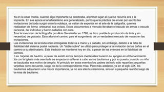 Ya en la edad media, cuando algo importante se celebraba, al primer lugar al cual se recurría era a la
imprenta. En esa época el analfabetismo era generalizado, por lo que la práctica de enviar por escrito las
invitaciones de boda surgió entre la nobleza, se valían de expertos en el arte de la caligrafía, quienes
realizaban de forma  artesanal, sus avisos. Estos documentos a menudo llevaban el escudo de armas o escudo
personal, del individuo y fueron sellados con cera.
Tras la invención de la litografía por Alois Senefelder en 1798, se hizo posible la producción de tinta y sin
necesidad de grabado. Esto allanó el camino para el surgimiento de un verdadero mercado de masas en las
invitaciones.
Las invitaciones de la boda eran entregadas todavía a mano y a caballo, sin embargo, debido a la falta de
fiabilidad del sistema postal naciente. Un "doble sobre" se utilizó para proteger a la invitación de los daños en el
camino a su destinatario. Esta tradición se mantiene hoy en día, a pesar de los avances en la fiabilidad de
correos.
Las  tarjetas de bautizo, a pesar de existir en los tiempos medievales tuvieron su apogeo en el Renacimiento.
Ya con la Iglesia más asentada se empezaron a llevar a cabo varios bautismos y por su puesto, cuando un niño
se bautizaba era motivo de alegría. Al principio en estos eventos los padres del niño sólo repartían pequeñas
tarjetitas como recuerdo, luego de de la correspondiente misa. Pero más adelante, ya en el siglo XIX, los
bautismos adquirieron una mayor importancia, ya no era sólo la ceremonia, sino un a pequeña reunión luego de
la misa de bautismo.
 