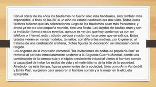 Con el correr de los años los bautismos no fueron sólo más habituales, sino también más
importantes, a fines de los 80’ si un niño no estaba bautizado era mal visto. Todos estos
factores hicieron que las celebraciones luego de los bautismos sean más frecuentes; y
ahora ya no era una pequeña reunión, sino una fiesta. Las tarjetas de bautizo eran y son
la invitación forma a estos eventos, aunque es verdad que hoy contamos ya con un
teléfono o Internet, esta tradición perdura y nada nos hace creer que se extinga. Estas
tarjetas vienen en varios modelos, tamaños, con diferentes motivos; por lo general, al
tratarse de una celebración cristiana, dichas figuras de decoración se relacionan con la
religión.
Los orígenes de la impresión comercial "las invitaciones de bodas de papelería fina" se
remonta al período inmediatamente posterior a la Segunda Guerra Mundial, donde una
combinación de la democracia y el rápido crecimiento industrial dieron al hombre común
la capacidad de imitar los estilos de vida y el materialismo de la élite de la sociedad.
Alrededor de este tiempo, figuras prominentes de la sociedad, tales como Amy Vanderbilt
y Emily Post, surgieron para asesorar al hombre común y a la mujer en la etiqueta
apropiada.
 