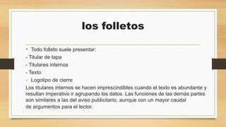 los folletos
• Todo folleto suele presentar:
- Titular de tapa
- Titulares internos
- Texto
- Logotipo de cierre
Los titulares internos se hacen imprescindibles cuando el texto es abundante y
resultan imperativo ir agrupando los datos. Las funciones de las demás partes
son similares a las del aviso publicitario, aunque con un mayor caudal
de argumentos para el lector.
 