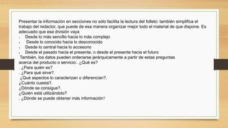 Presentar la información en secciones no sólo facilita la lectura del folleto: también simplifica el
trabajo del redactor, que puede de esa manera organizar mejor todo el material de que dispone. Es
adecuado que esa división vaya
1. Desde lo más sencillo hacia lo más complejo
2. Desde lo conocido hacia lo desconocido
3. Desde lo central hacia lo accesorio
4. Desde el pasado hacia el presente, o desde el presente hacia el futuro
También, los datos pueden ordenarse jerárquicamente a partir de estas preguntas
acerca del producto o servicio:. ¿Qué es?
. ¿Para quién es?
. ¿Para qué sirve?.
¿Qué aspectos lo caracterizan o diferencian?.
¿Cuánto cuesta?.
¿Dónde se consigue?.
¿Quién está utilizándolo?
. ¿Dónde se puede obtener más información? 
 