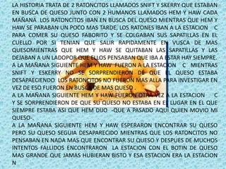 LA HISTORIA TRATA DE 2 RATONCITOS LLAMADOS SNIFT Y SKERRY QUE ESTABAN
EN BUSCA DE QUESO JUNTO CON 2 HUMANOS LLAMADOS HEM Y HAW CADA
MAÑANA LOS RATONCITOS IBAN EN BUSCA DEL QUESO MIENTRAS QUE HEM Y
HAW SE PARABAN UN POCO MAS TARDE, LOS RATONES IBAN A LA ESTACION C
PARA COMER SU QUESO FABORITO Y SE COLGABAN SUS SAPATILLAS EN EL
CUELLO POR SI TENIAN QUE SALIR RAPIDAMENTE EN VUSCA DE MAS
QUESOMIENTRAS QUE HEM Y HAW SE QUITABAN LAS SAPATILLAS Y LAS
DEJABAN A UN LADOPOR QUE ELLOS PENSABAN QUE IBA A ESTAR HAY SIEMPRE.
A LA MAÑANA SIGUIENTE HEM Y HAW FUERON A LA ESTACION C MIENTRAS
SNIFT Y ESKERRY NO SE SORPRENDIERON DE QUE EL QUESO ESTABA
DESAPAECIENDO LOS RATONCITOS NO FUERON MAS ALLA PARA INVESTIGAR EN
VEZ DE ESO FUERON EN BUSCA DE MAS QUESO .
A LA MAÑANA SIGUIENTE HEM Y HAW FUERON OTRA VEZ A LA ESTACION C
Y SE SORPRENDIERON DE QUE SU QUESO NO ESTABA EN EL LUGAR EN EL QUE
SIEMPRE ESTABA ASI QUE HEM DIJO -QUE A PASADO AQUÍ QUIEN MOVIO MI
QUESO-.
A LA MAÑANA SIGUIENTE HEM Y HAW ESPERARON ENCONTRAR SU QUESO
PERO SU QUESO SEGUIA DESAPARECIDO MIENTRAS QUE LOS RATONCITOS NO
PENSABAN EN NADA MAS QUE ENCONTRAR SU QUESO Y DESPUES DE MUCHOS
INTENTOS FALLIDOS ENCONTRARON LA ESTACION CON EL BOTIN DE QUESO
MAS GRANDE QUE JAMAS HUBIERAN BISTO Y ESA ESTACION ERA LA ESTACION
N
 