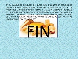 EN SU CAMINO DE BUSQUEDA DE QUESO HAW ENCONTRO LA ESTACION DE
QUESO QUE JAMAS HUBIERA BISTO Y ESA ERA LA ESTACION EN LA QUE LOS
RATONCITOS ESTUBIERON TODO EL TIEMPO Y SI ESA ERA LA ESTACION DE QUESO
N EN ESO ENTONCES HAW QUEDO SORPRENDIDO Y SALTO AL QUESO FELIZ Y
EMPESO A COMER QUESO Y ESPERO A QUE SU AMIGO HEM SIGUIERA EL CAMINO
DE LETREROS QUE HAW HABIA HECHO PERO EL NO LO HIZO ASI QUE HAW FUE AL
LAVERINTO EN BUSCA DE MAS QUESO.
FIN
 