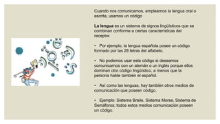 Cuando nos comunicamos, empleamos la lengua oral o
escrita, usamos un código
La lengua es un sistema de signos lingüísticos que se
combinan conforme a ciertas características del
receptor.
• Por ejemplo, la lengua española posee un código
formado por las 28 letras del alfabeto.

• No podemos usar este código si deseamos
comunicarnos con un alemán o un inglés porque ellos
dominan otro código lingüístico, a menos que la
persona hable también el español.
• Así como las lenguas, hay también otros medios de
comunicación que poseen código.
• Ejemplo: Sistema Braile, Sistema Morse, Sistema de
Semáforos; todos estos medios comunicación poseen
un código.

 