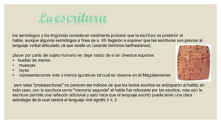 La escritura
los semiólogos y los lingüistas consideran totalmente probado que la escritura es posterior al
habla, aunque algunos semiólogos a fines de s. XX llegaron a suponer que las escrituras son previas al
lenguaje verbal articulado ya que existe un (usando términos barthesianos)
placer por parte del sujeto humano en dejar rastro de sí en diversos soportes
• huellas de manos
• muescas
• rayas
• representaciones más o menos igurativas tal cual se observa en el Magdaleniense
pero tales "protoescrituras" no parecen ser indicios de que los textos escritos se anticiparon al habla; en
todo caso, con la escritura como "memoria segunda" el habla fue reforzada por los escritos, más aún la
escritura permite una reflexión adicional y esto hace que el lenguaje escrito pueda tener una clara
estrategia de la cual carece el lenguaje oral ágrafo.3 n. 2

 