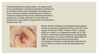Fundamentalmente la lengua gráfica o la lengua escrita
ha de considerarse un fenómeno lingüístico inventado por
la sociedad humana para reemplazar a la lengua oral o
fónica, la escritura aparece necesariamente cuando la
evolución socioeconómica de las poblaciones impulsa la
creación de un código alternativo que sea eficaz en
situaciones en las cuales la lengua fónica es insuficiente o
directamente inútil.
Existen diversos hallazgos de representaciones gráficas
previas a la escritura propiamente dicha, como los de las
cuevas de Chauvet (1995), Cosquer (1994) o Lascaux
(1940) en Francia, con imágenes que datan de 31.000,
24.000 y 15.000 años aproximadamente de antigüedad,
respectivamente, o la cueva de Altamira (descubierta en
1868). El desarrollo de la escritura pudo tener
motivaciones y funciones completamente diferentes de
las que llevaron a crear otro tipo de representaciones
gráficas.

 