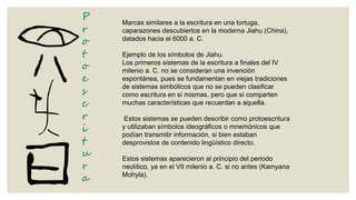 P
r
o
t
o
e
s
c
r
i
t
u
r
a

Marcas similares a la escritura en una tortuga,
caparazones descubiertos en la moderna Jiahu (China),
datados hacia el 6000 a. C.
Ejemplo de los símbolos de Jiahu.
Los primeros sistemas de la escritura a finales del IV
milenio a. C. no se consideran una invención
espontánea, pues se fundamentan en viejas tradiciones
de sistemas simbólicos que no se pueden clasificar
como escritura en sí mismas, pero que sí comparten
muchas características que recuerdan a aquella.
Estos sistemas se pueden describir como protoescritura
y utilizaban símbolos ideográficos o mnemónicos que
podían transmitir información, si bien estaban
desprovistos de contenido lingüístico directo.

Estos sistemas aparecieron al principio del periodo
neolítico, ya en el VII milenio a. C. si no antes (Kamyana
Mohyla).

 