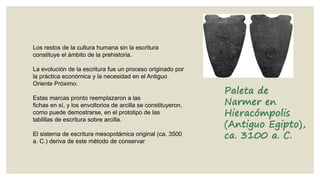 Los restos de la cultura humana sin la escritura
constituye el ámbito de la prehistoria.
La evolución de la escritura fue un proceso originado por
la práctica económica y la necesidad en el Antiguo
Oriente Próximo.
Estas marcas pronto reemplazaron a las
fichas en sí, y los envoltorios de arcilla se constituyeron,
como puede demostrarse, en el prototipo de las
tablillas de escritura sobre arcilla.
El sistema de escritura mesopotámica original (ca. 3500
a. C.) deriva de este método de conservar

Paleta de
Narmer en
Hieracómpolis
(Antiguo Egipto),
ca. 3100 a. C.

 
