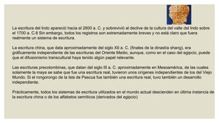 La escritura del Indo apareció hacia el 2600 a. C. y sobrevivió al declive de la cultura del valle del Indo sobre
el 1700 a. C.8 Sin embargo, todos los registros son extremadamente breves y no está claro que fuera
realmente un sistema de escritura.
La escritura china, que data aproximadamente del siglo XII a. C. (finales de la dinastía shang), era
gráficamente independiente de las escrituras del Oriente Medio, aunque, como en el caso del egipcio, puede
que el difusionismo transcultural haya tenido algún papel relevante.
Las escrituras precolombinas, que datan del siglo III a. C. aproximadamente en Mesoamérica, de las cuales
solamente la maya se sabe que fue una escritura real, tuvieron unos orígenes independientes de los del Viejo
Mundo. Si el rongorongo de la Isla de Pascua fue también una escritura real, tuvo también un desarrollo
independiente.
Prácticamente, todos los sistemas de escritura utilizados en el mundo actual descienden en última instancia de
la escritura china o de los alfabetos semíticos (derivados del egipcio)

 