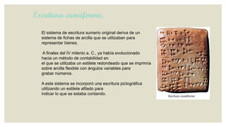 Escritura cuneiforme.
El sistema de escritura sumerio original deriva de un
sistema de fichas de arcilla que se utilizaban para
representar bienes.
A finales del IV milenio a. C., ya había evolucionado
hacia un método de contabilidad en
el que se utilizaba un estilete redondeado que se imprimía
sobre arcilla flexible con ángulos variables para
grabar números.
A este sistema se incorporó una escritura pictográfica
utilizando un estilete afilado para
indicar lo que se estaba contando.

 