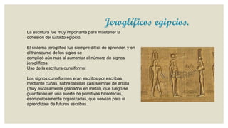 Jeroglíficos egipcios.
La escritura fue muy importante para mantener la
cohesión del Estado egipcio.
El sistema jeroglífico fue siempre difícil de aprender, y en
el transcurso de los siglos se
complicó aún más al aumentar el número de signos
jeroglíficos.
Uso de la escritura cuneiforme:
Los signos cuneiformes eran escritos por escribas
mediante cuñas, sobre tablillas casi siempre de arcilla
(muy escasamente grabados en metal), que luego se
guardaban en una suerte de primitivas bibliotecas,
escrupulosamente organizadas, que servían para el
aprendizaje de futuros escribas..

 