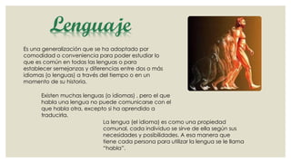 Lenguaje
Es una generalización que se ha adoptado por
comodidad o conveniencia para poder estudiar lo
que es común en todas las lenguas o para
establecer semejanzas y diferencias entre dos o más
idiomas (o lenguas) a través del tiempo o en un
momento de su historia.
Existen muchas lenguas (o idiomas) , pero el que
habla una lengua no puede comunicarse con el
que habla otra, excepto si ha aprendido a
traducirla.
La lengua (el idioma) es como una propiedad
comunal, cada individuo se sirve de ella según sus
necesidades y posibilidades. A esa manera que
tiene cada persona para utilizar la lengua se le llama
“habla”.

 